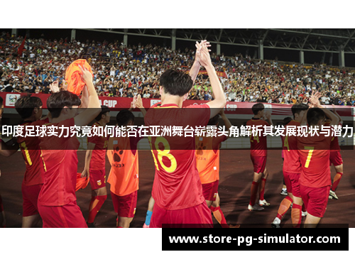 印度足球实力究竟如何能否在亚洲舞台崭露头角解析其发展现状与潜力