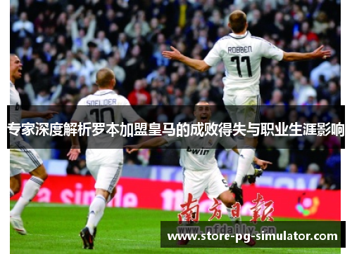 专家深度解析罗本加盟皇马的成败得失与职业生涯影响 专家深度解析罗本加盟皇马的成败得失与职业生涯影响