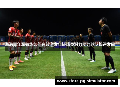 海港青年军教练如何有效激发年轻球员潜力助力球队长远发展