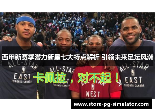 西甲新赛季潜力新星七大特点解析 引领未来足坛风潮