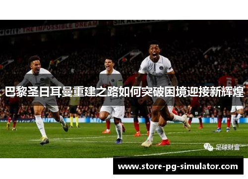 巴黎圣日耳曼重建之路如何突破困境迎接新辉煌