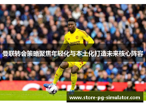 曼联转会策略聚焦年轻化与本土化打造未来核心阵容