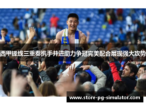 西甲锋线三重奏携手并进助力争冠完美配合展现强大攻势