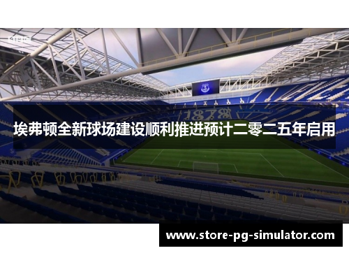 埃弗顿全新球场建设顺利推进预计二零二五年启用 埃弗顿全新球场建设顺利推进预计二零二五年启用
